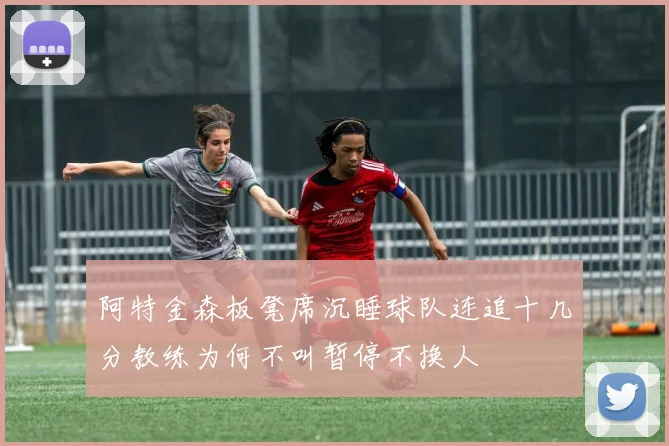 阿特金森板凳席沉睡球队连追十几分教练为何不叫暂停不换人