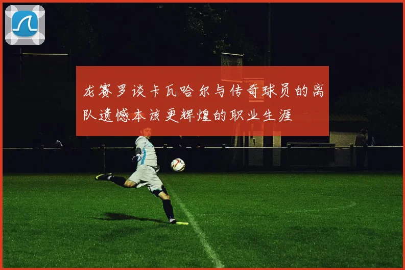 龙赛罗谈卡瓦哈尔与传奇球员的离队遗憾本该更辉煌的职业生涯