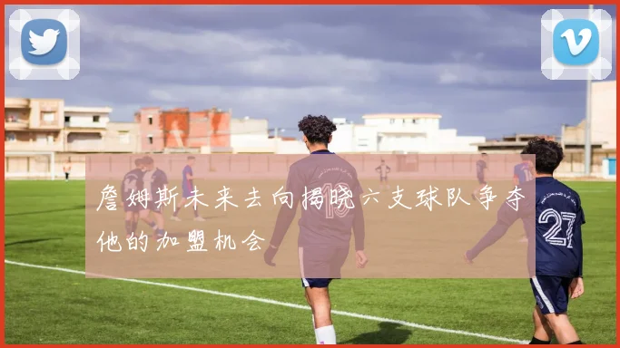 詹姆斯未来去向揭晓六支球队争夺他的加盟机会