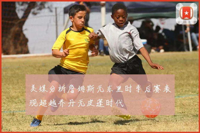 美媒分析詹姆斯无东里时季后赛表现超越乔丹无皮蓬时代