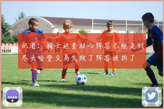 记者：骑士这套核心阵容已经走到尽头哈登交易失败了阵容该拆了