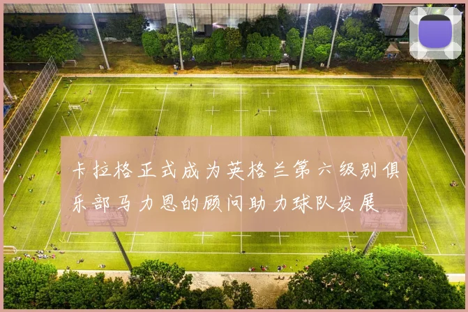 卡拉格正式成为英格兰第六级别俱乐部马力恩的顾问助力球队发展